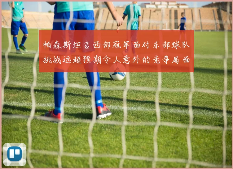 帕森斯坦言西部冠军面对东部球队挑战远超预期令人意外的竞争局面