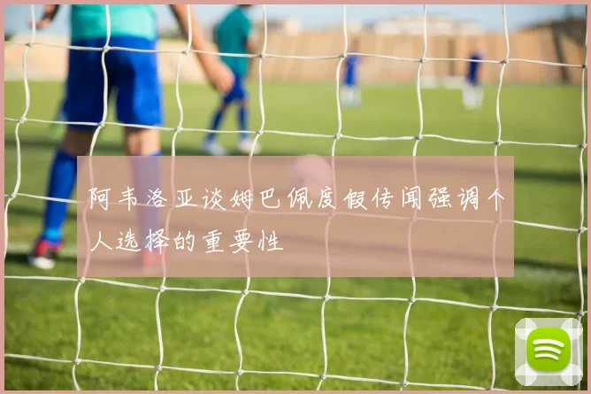 阿韦洛亚谈姆巴佩度假传闻强调个人选择的重要性