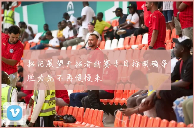 拓记展望开拓者新赛季目标明确争胜为先不再慢慢来