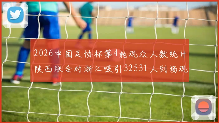 2026中国足协杯第4轮观众人数统计陕西联合对浙江吸引32531人到场观看