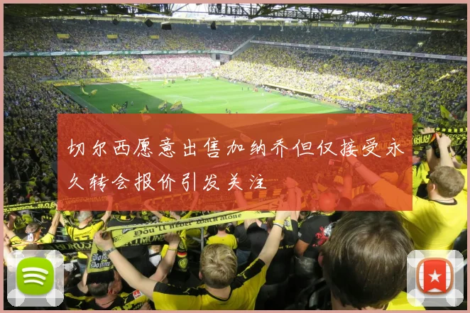 切尔西愿意出售加纳乔但仅接受永久转会报价引发关注