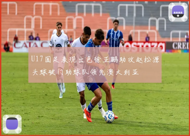 U17国足表现出色徐正鹏助攻赵松源头球破门助球队领先澳大利亚