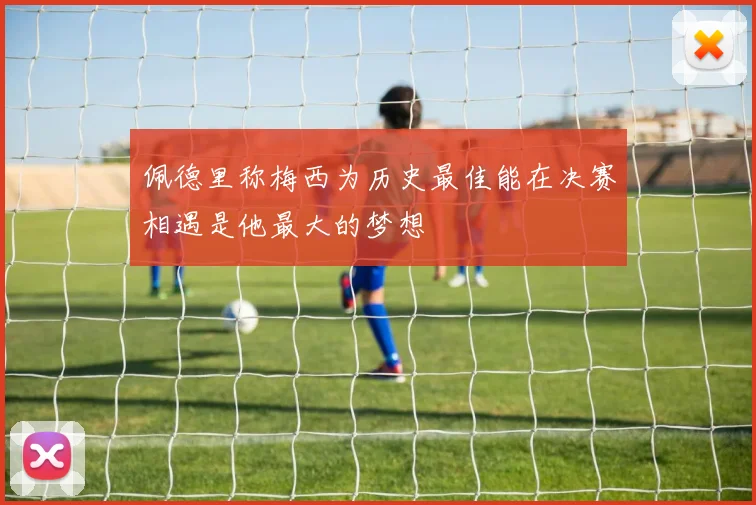 佩德里称梅西为历史最佳能在决赛相遇是他最大的梦想