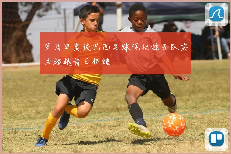 罗马里奥谈巴西足球现状称五队实力超越昔日辉煌
