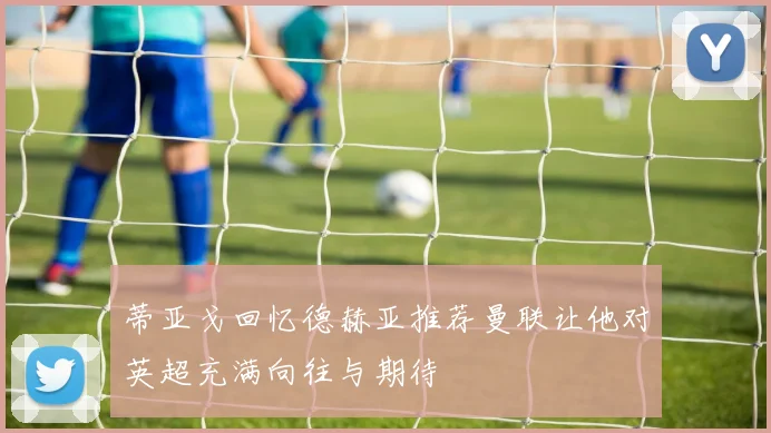 蒂亚戈回忆德赫亚推荐曼联让他对英超充满向往与期待