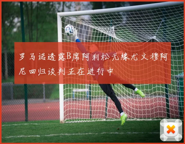 罗马诺透露B席阿利松无缘尤文穆阿尼回归谈判正在进行中