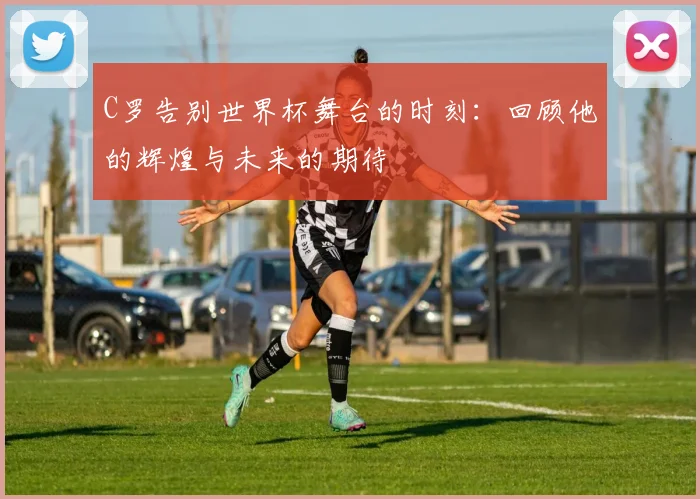C罗告别世界杯舞台的时刻：回顾他的辉煌与未来的期待