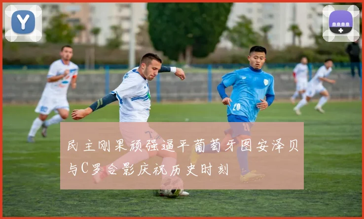 民主刚果顽强逼平葡萄牙图安泽贝与C罗合影庆祝历史时刻