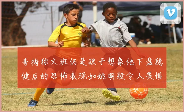 夸梅称文班仍是孩子想象他下盘稳健后的恐怖表现如姚明般令人畏惧