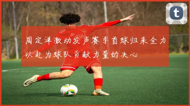周定洋激动发声赛季首球归来全力以赴为球队贡献力量的决心