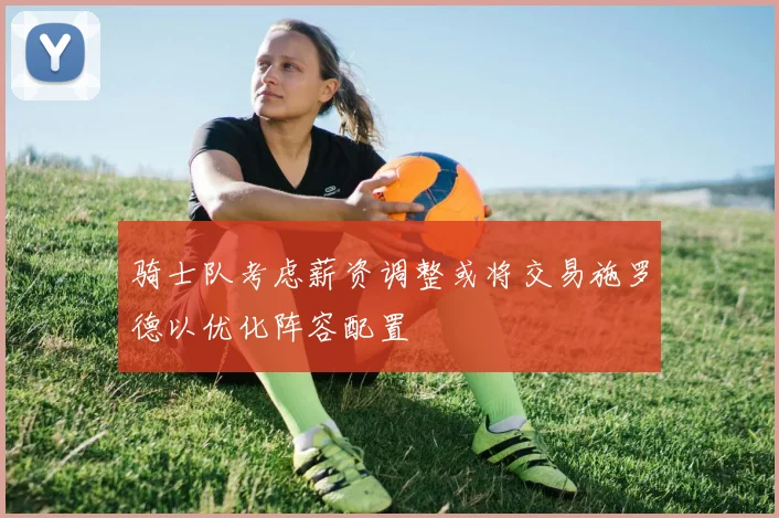 骑士队考虑薪资调整或将交易施罗德以优化阵容配置