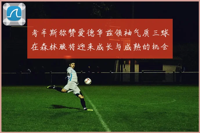 考辛斯称赞爱德华兹领袖气质三球在森林狼将迎来成长与成熟的机会