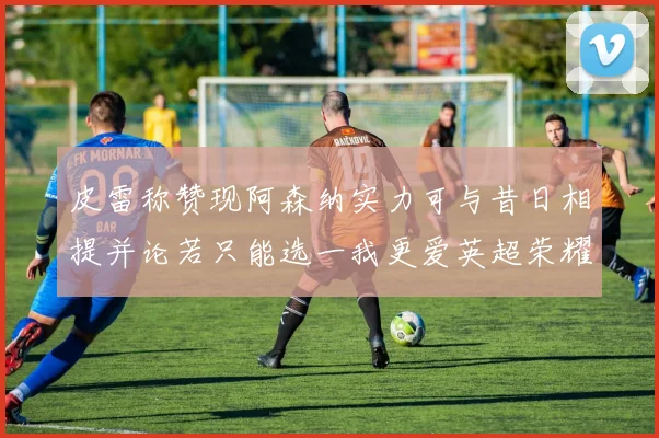 皮雷称赞现阿森纳实力可与昔日相提并论若只能选一我更爱英超荣耀