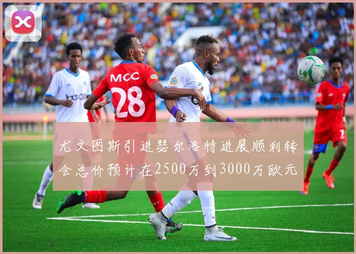 尤文图斯引进瑟尔洛特进展顺利转会总价预计在2500万到3000万欧元之间