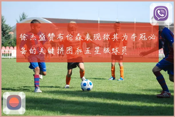 徐杰盛赞布伦森表现称其为夺冠必备的关键拼图和五星级球员
