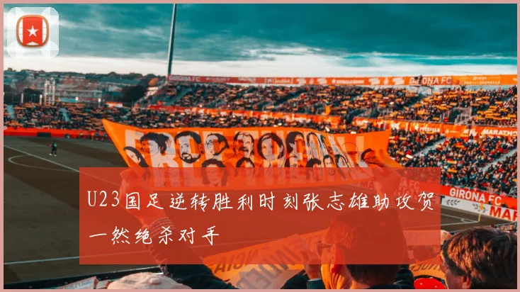 U23国足逆转胜利时刻张志雄助攻贺一然绝杀对手