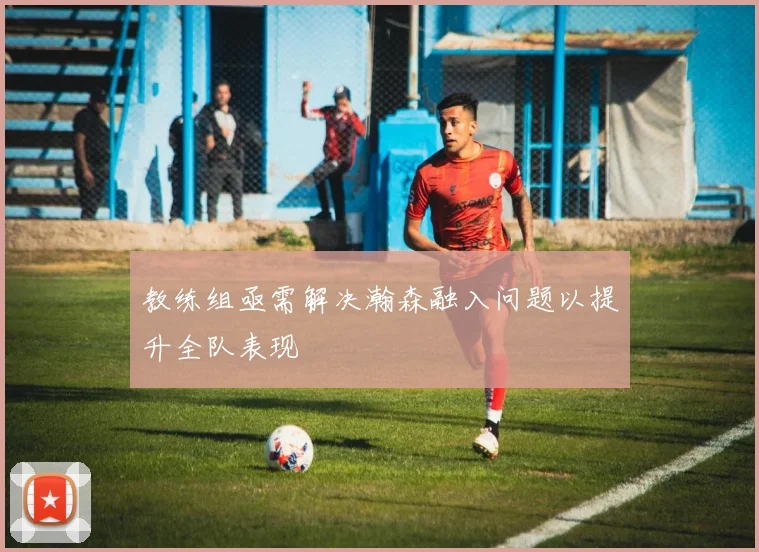 教练组亟需解决瀚森融入问题以提升全队表现