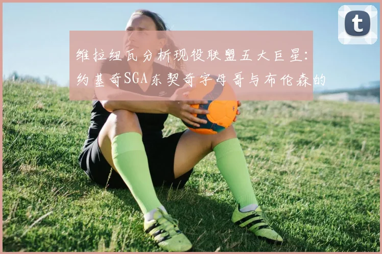 维拉纽瓦分析现役联盟五大巨星：约基奇SGA东契奇字母哥与布伦森的表现与影响