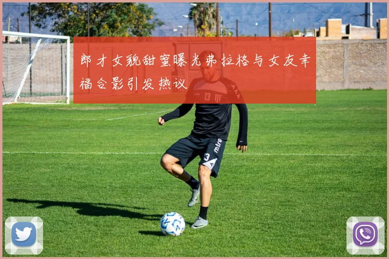 郎才女貌甜蜜曝光弗拉格与女友幸福合影引发热议