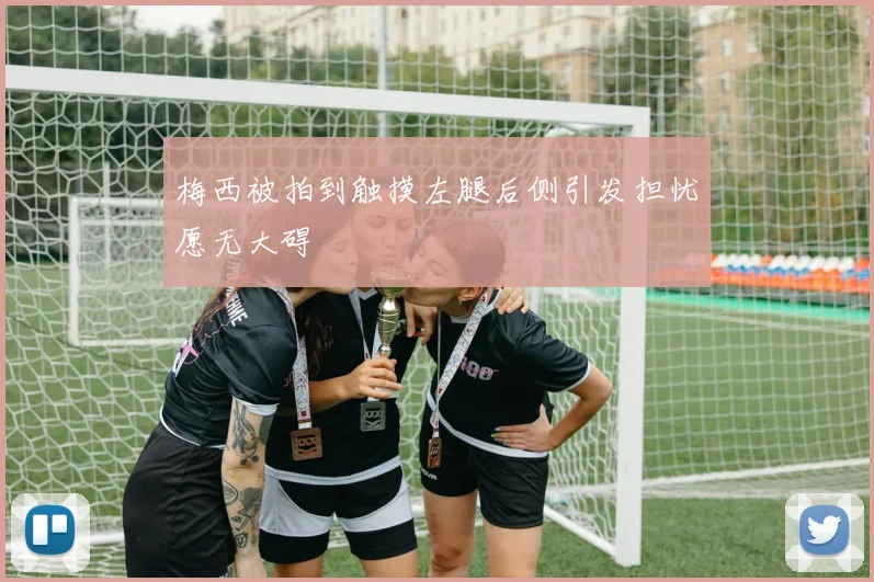 梅西被拍到触摸左腿后侧引发担忧愿无大碍