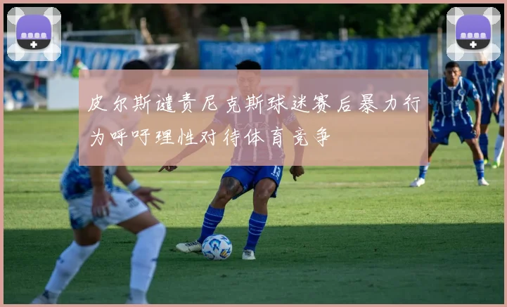 皮尔斯谴责尼克斯球迷赛后暴力行为呼吁理性对待体育竞争