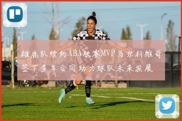 雄鹿队续约ABA联赛MVP马尔科维奇签下多年合同助力球队未来发展